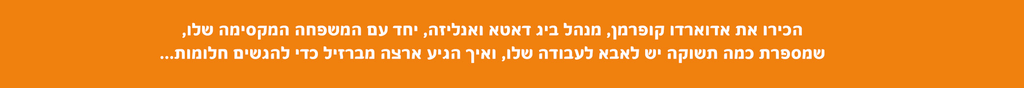 הכירו את אדוארדו קופמן, מנהל ביג דאטה ואנליזה, יחד עם המשפחה המקסימה שלו, שמספרת כמה תשוקה יש לאבא לעבודה שלו, ואיך הגיע ארצה מברזיל כדי להגשים חלומות