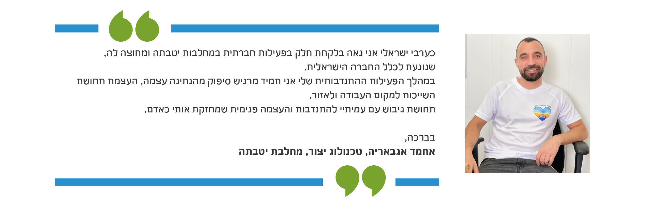 כערבי ישראלי אני גאה בלקחת חלק בפעילות חברתית במחלבות יטבתה ומחוצה לה, שנוגעת לכלל החברה הישראלית. במהלך הפעילות ההתנדבותית שלי אני תמיד מרגיש סיפוק מהנתינה עצמה, העצמת תחושת השייכות למקום העבודה ולאזור. תחושת גיבוש עם עמיתיי להתנדבות והעצמה פנימית שמחזקת אותי כאדם.בברכה, אחמד אגבאריה, טכנולוג יצור, מחלבת יטבתה