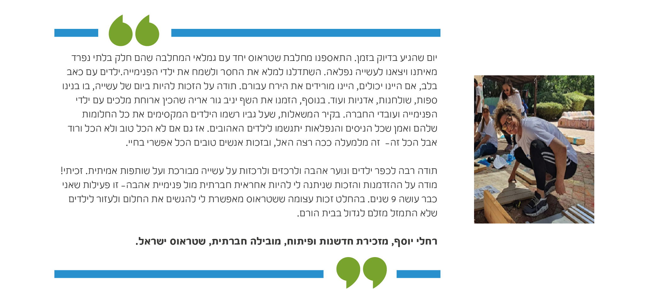 יום שהגיע בדיוק בזמן. התאספנו מחלבת שטראוס יחד עם גמלאי המחלבה שהם חלק בלתי נפרד מאיתנו ויצאנו לעשייה נפלאה. השתדלנו למלא את החסר ולשמח את ילדי הפנימייה.ילדים עם כאב בלב, אם היינו יכולים, היינו מורידים את הירח עבורם. תודה על הזכות להיות ביום של עשייה, בו בנינו ספות, שולחנות, אדניות ועוד. בנוסף, הזמנו את השף יניב גור אריה שהכין ארוחת מלכים עם ילדי הפנימייה ועובדי החברה. בקיר המשאלות, שעל גביו רשמו הילדים המקסימים את כל החלומות שלהם ואמן שכל הניסים והנפלאות יתגשמו לילדים האהובים. אז גם אם לא הכל טוב ולא הכל ורוד אבל הכל זה- זה מלמעלה ככה רצה האל, ובזכות אנשים טובים הכל אפשרי בחיי. תודה רבה לכפר ילדים ונוער אהבה ולרכזים ולרכזות על עשייה מבורכת ועל שותפות אמיתית. זכיתי! מודה על ההזדמנות והזכות שניתנה לי להיות אחראית חברתית מול פנימיית אהבה- זו פעילות שאני כבר עושה 9 שנים. בהחלט זכות עצומה ששטראוס מאפשרת לי להגשים את החלום ולעזור לילדים שלא התמזל מזלם לגדול בבית הורם. רחלי יוסף, מזכירת חדשנות ופיתוח, מובילה חברתית, פיתוח וחדשנות מחלבות, שטראוס ישראל